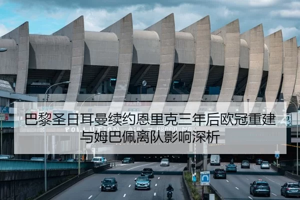 巴黎圣日耳曼续约恩里克三年后欧冠重建与姆巴佩离队影响深析