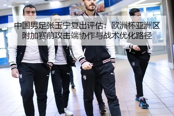 中国男足张玉宁复出评估：欧洲杯亚洲区附加赛前攻击端协作与战术优化路径