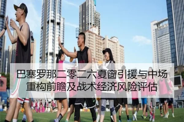 巴塞罗那二零二六夏窗引援与中场重构前瞻及战术经济风险评估