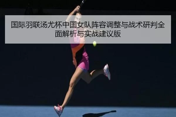 国际羽联汤尤杯中国女队阵容调整与战术研判全面解析与实战建议版